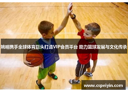 姚明携手全球体育巨头打造VIP会员平台 助力篮球发展与文化传承