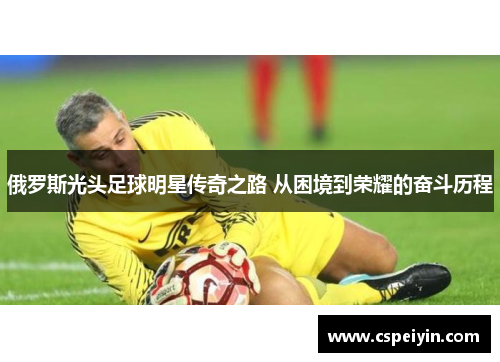 俄罗斯光头足球明星传奇之路 从困境到荣耀的奋斗历程
