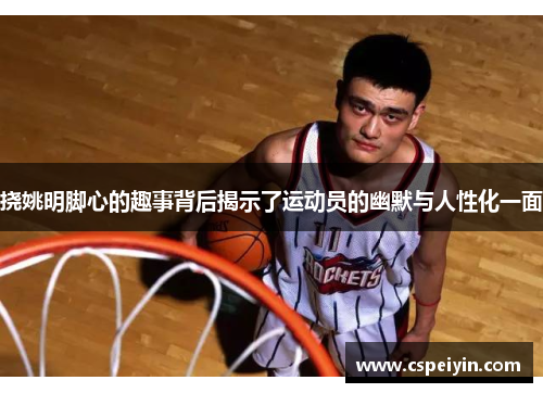 挠姚明脚心的趣事背后揭示了运动员的幽默与人性化一面